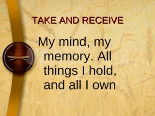 TAKE AND RECEIVE My mind, my memory. All things I hold, and all I own  