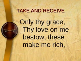 TAKE AND RECEIVE Only thy grace, Thy love on me bestow, these make me rich,  