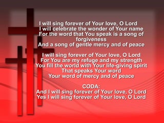 I will sing forever of Your love, O Lord 
I will celebrate the wonder of Your name 
For the word that You speak is a song of 
forgiveness 
And a song of gentle mercy and of peace 
I will sing forever of Your love, O Lord 
For You are my refuge and my strength 
You fill the world with Your life-giving spirit 
That speaks Your word 
Your word of mercy and of peace 
CODA: 
And I will sing forever of Your love, O Lord 
Yes I will sing forever of Your love, O Lord 
 