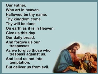 Our Father, 
Who art in heaven. 
Hallowed be thy name. 
Thy kingdom come 
Thy will be done 
On earth as it is in Heaven. 
Give us this day 
Our daily bread, 
And forgive us our 
trespasses. 
As we forgive those who 
trespass against us. 
And lead us not into 
temptation, 
But deliver us from evil. 
 