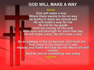 GOD WILL MAKE A WAY 
Refrain: 
God will make a way 
Where there seems to be no way 
He works in ways we cannot see 
He will make a way for me 
He will be my guide 
Hold me closely to His side 
With love and strength for each new day 
He will make a way, He will make a way 
By a roadway in the wilderness, He'll lead me 
And rivers in the desert will I see 
Heaven and Earth will fade but His Word will still 
remain 
And He will do something new today 
(refrain) 
 
