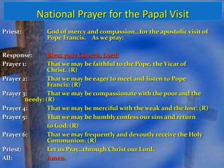 National Prayer for the Papal Visit 
Priest: God of mercy and compassion…for the apostolic visit of 
Pope Francis. As we pray: 
Response: Bless your Church, Lord! 
Prayer 1: That we may be faithful to the Pope, the Vicar of 
Christ. (R) 
Prayer 2: That we may be eager to meet and listen to Pope 
Francis: (R) 
Prayer 3: That we may be compassionate with the poor and the 
needy: (R) 
Prayer 4: That we may be merciful with the weak and the lost: (R) 
Prayer 5: That we may be humbly confess our sins and return 
to God: (R) 
Prayer 6: That we may frequently and devoutly receive the Holy 
Communion: (R) 
Priest: Let us Pray…through Christ our Lord. 
All: Amen. 
 