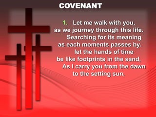 COVENANT 
1. Let me walk with you, 
as we journey through this life. 
Searching for its meaning 
as each moments passes by. 
let the hands of time 
be like footprints in the sand, 
As I carry you from the dawn 
to the setting sun. 
 