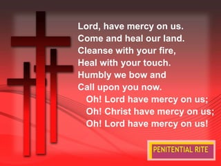 Lord, have mercy on us. 
Come and heal our land. 
Cleanse with your fire, 
Heal with your touch. 
Humbly we bow and 
Call upon you now. 
Oh! Lord have mercy on us; 
Oh! Christ have mercy on us; 
Oh! Lord have mercy on us! 
 