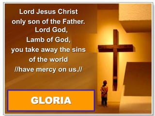 Lord Jesus Christ 
only son of the Father. 
Lord God, 
Lamb of God, 
you take away the sins 
of the world 
//have mercy on us.// 
GLORIA 
 