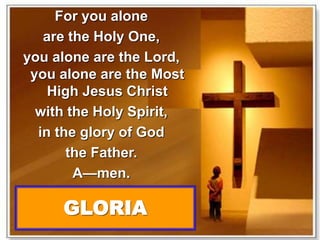 For you alone 
are the Holy One, 
you alone are the Lord, 
you alone are the Most 
High Jesus Christ 
with the Holy Spirit, 
in the glory of God 
the Father. 
A—men. 
GLORIA 
 