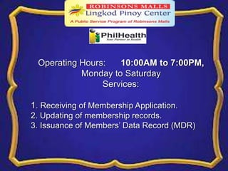 Operating Hours: 10:00AM to 7:00PM, 
Monday to Saturday 
Services: 
1. Receiving of Membership Application. 
2. Updating of membership records. 
3. Issuance of Members’ Data Record (MDR) 
 