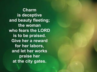 Charm 
is deceptive 
and beauty fleeting; 
the woman 
who fears the LORD 
is to be praised. 
Give her a reward 
for her labors, 
and let her works 
praise her 
at the city gates. 
 