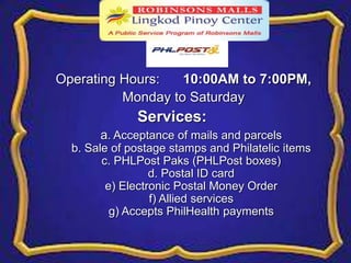 Operating Hours: 10:00AM to 7:00PM, 
Monday to Saturday 
Services: 
a. Acceptance of mails and parcels 
b. Sale of postage stamps and Philatelic items 
c. PHLPost Paks (PHLPost boxes) 
d. Postal ID card 
e) Electronic Postal Money Order 
f) Allied services 
g) Accepts PhilHealth payments 
 