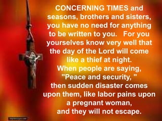 CONCERNING TIMES and 
seasons, brothers and sisters, 
you have no need for anything 
to be written to you. For you 
yourselves know very well that 
the day of the Lord will come 
like a thief at night. 
When people are saying, 
"Peace and security, " 
then sudden disaster comes 
upon them, like labor pains upon 
a pregnant woman, 
and they will not escape. 
 