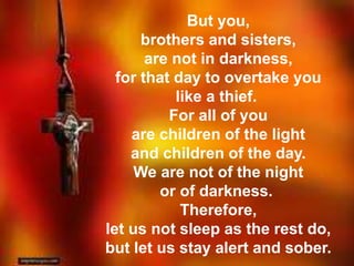 But you, 
brothers and sisters, 
are not in darkness, 
for that day to overtake you 
like a thief. 
For all of you 
are children of the light 
and children of the day. 
We are not of the night 
or of darkness. 
Therefore, 
let us not sleep as the rest do, 
but let us stay alert and sober. 
 