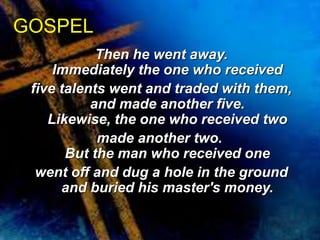 Then he went away. 
GOSPEL 
Immediately the one who received 
five talents went and traded with them, 
and made another five. 
Likewise, the one who received two 
made another two. 
But the man who received one 
went off and dug a hole in the ground 
and buried his master's money. 
 