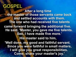 After a long time 
GOSPEL 
the master of those servants came back 
and settled accounts with them. 
The one who had received five talents 
came forward bringing the additional five. 
He said, 'Master, you gave me five talents. 
See, I have made five more.’ 
His master said to him, 
'Well done, my good and faithful servant. 
Since you were faithful in small matters, 
I will give you great responsibilities. 
Come, share your master's joy.’ 
 