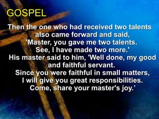 GOSPEL 
Then the one who had received two talents 
also came forward and said, 
'Master, you gave me two talents. 
See, I have made two more.' 
His master said to him, 'Well done, my good 
and faithful servant. 
Since you were faithful in small matters, 
I will give you great responsibilities. 
Come, share your master's joy.’ 
 