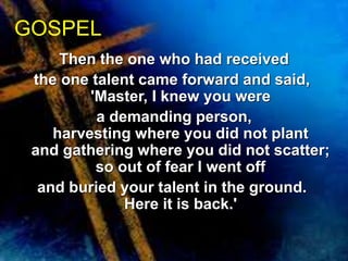 Then the one who had received 
the one talent came forward and said, 
'Master, I knew you were 
a demanding person, 
harvesting where you did not plant 
and gathering where you did not scatter; 
so out of fear I went off 
and buried your talent in the ground. 
Here it is back.' 
GOSPEL 
 