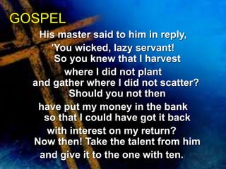 GOSPEL 
His master said to him in reply, 
'You wicked, lazy servant! 
So you knew that I harvest 
where I did not plant 
and gather where I did not scatter? 
Should you not then 
have put my money in the bank 
so that I could have got it back 
with interest on my return? 
Now then! Take the talent from him 
and give it to the one with ten. 
 