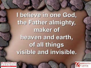 I believe in one God, 
the Father almighty, 
maker of 
heaven and earth, 
of all things 
visible and invisible. 
 