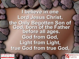 I believe in one 
Lord Jesus Christ, 
the Only Begotten Son of 
God, born of the Father 
before all ages. 
God from God, 
Light from Light, 
true God from true God, 
 