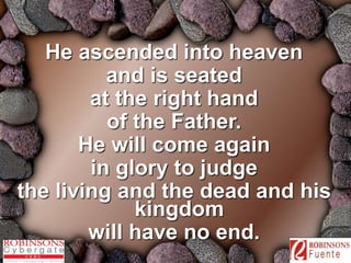 He ascended into heaven 
and is seated 
at the right hand 
of the Father. 
He will come again 
in glory to judge 
the living and the dead and his 
kingdom 
will have no end. 
 