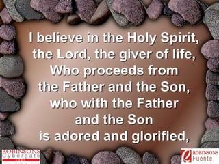 I believe in the Holy Spirit, 
the Lord, the giver of life, 
Who proceeds from 
the Father and the Son, 
who with the Father 
and the Son 
is adored and glorified, 
 