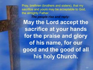 137 
Pray, brethren (brothers and sisters), that my 
sacrifice and yours may be acceptable to God, 
the almighty Father. 
The people rise and reply: 
May the Lord accept the 
sacrifice at your hands 
for the praise and glory 
of his name, for our 
good and the good of all 
his holy Church. 
 