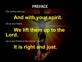 140 
The Lord be with you. 
And with your spirit. 
Lift up your hearts. 
We lift them up to the 
Lord. 
Let us give thanks to the Lord our God. 
It is right and just. 
 