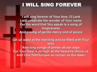 I WILL SING FOREVER 
I will sing forever of Your love, O Lord 
I will celebrate the wonder of Your name 
For the word that You speak is a song of 
forgiveness 
And a song of gentle mercy and of peace 
Let us wake at the morning and be filled with Your 
love 
And sing songs of praise all our days 
For Your love is as high as the heavens above us 
And Your faithfulness as certain as the dawn 
 