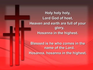 Holy holy holy, 
Lord God of host, 
Heaven and earth are full of your 
glory, 
Hosanna in the highest. 
Blessed is he who comes in the 
name of the Lord. 
Hosanna, hosanna in the highest. 
 