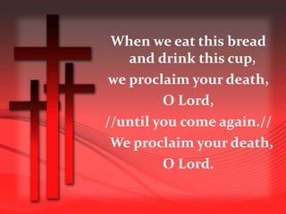 When we eat this bread 
and drink this cup, 
we proclaim your death, 
O Lord, 
//until you come again.// 
We proclaim your death, 
O Lord. 
 