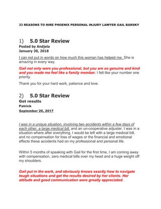 33 REASONS TO HIRE PHOENIX PERSONAL INJURY LAWYER GAIL BARSKY
1) 5.0 Star Review
Posted by Andjela
January 30, 2018
I can not put in words on how much this woman has helped me. She is
amazing in every way.
Gail not only were you professional, but you are so genuine and kind
and you made me feel like a family member. I felt like your number one
priority.
Thank you for your hard work, patience and love.
2) 5.0 Star Review
Got results
Patrick
September 26, 2017
I was in a unique situation, involving two accidents within a few days of
each other, a large medical bill, and an un-cooperative adjuster. I was in a
situation where after everything, I would be left with a large medical bill,
and no compensation for loss of wages or the financial and emotional
effects these accidents had on my professional and personal life.
Within 5 months of speaking with Gail for the first time, I am coming away
with compensation, zero medical bills over my head and a huge weight off
my shoulders.
Gail put in the work, and obviously knows exactly how to navigate
tough situations and get the results desired by her clients. Her
attitude and good communication were greatly appreciated.
 