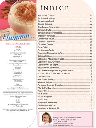 ÍNDICE
                                                                   Arroz-doce Cocada.................................................................. 04
                                                                   Barrinhas Nutritivas.................................................................. 04
                                                                   Bem-casado Paixão................................................................. 04
                                                                   Bolo de Cenoura...................................................................... 05
                                                                   Bolo Gelado Embrulhado......................................................... 05
                                                                   Bombom Truffa..........................................................................                    05
                                                                   Bombom-brigadeiro Flocado.................................................... 06
                                                                   Brigadeiro Tartaruga................................................................. 06
                                                                   Camafeu de Nozes...................................................................06
                                                                   Carinhas Divertidas.................................................................. 07
     RECEITAS MARAVILHOSAS                                         Chocolate Quente.................................................................... 07
                     DOCES                                         Cone Colorido.......................................................................... 07
                       EDITOR
                     Paulo Milreu                                  Copinhos de Festa................................................................... 08
            DIRETORA ADMINISTRATIVA
                  Aliny Milreu
                                                                   Croquetes Recheados da Vovó................................................08
                   DIAGRAMAÇÃO                                     Docinho Bicolor........................................................................ 08
                    Liliane Gomes
                                                                   Docinho de Abacaxi com Coco................................................ 09
            DEPARTAMENTO COMERCIAL
                  Moacir Oliveira
                                                                   Docinho de Caju Crocante....................................................... 09
           DEPARTAMENTO FINANCEIRO
                 Rafaella Fonseca                                  Docinho Olho de Sogra............................................................ 09
                      REDAÇÃO
                     Ana Fanucci
                                                                   Escondidinho de Banana..........................................................10
                   Beatriz Carrasco
                                                                   Espuma de Manga com Brigadeiro Branco..............................10
                   FOTOGRAFIA
                   Artur Bragança                                  Fondue de Chocolate à Moda da Chef.....................................10
                     PRODUÇÃO
                   Beatriz Carrasco                                Gato de Truffa............................................................................                 11
                 AGRADECIMENTOS                                    Milk Shake de Coco..................................................................11
                    M. Dragonetti
                   (11) 3846-8782
                                                                   Minitorta Delícia........................................................................ 11
                         Suxxar
                    (11) 3842-3200                                 Panqueca Doce de Chocolate..................................................12
            Distribuição Nacional
       Fernando Chinaglia Distribuidora                            Pão de Mel Especial.................................................................12
                                                                   Pastel Chinês........................................................................... 12
Não é permitida reprodução total ou parcial do conteúdo
     dessa edição sem autorização prévia da editora.               Pavê Caribe..............................................................................13
             Receitas Maravilhosas - Doces
                       edição 47                                   Pirulito Surpresa....................................................................... 13
                                                                   Pizza Doce............................................................................... 13
                       AW
                       Editora                                     Plaquinhas Saborosas............................................................. 14
         R. João Fraissat, 232 – CEP 05048-040
                    São Paulo – SP                                 Quadradinho de Caju............................................................... 14
                  Tel.: (11) 3862-0005
Devidamente registrada no 3º Cartório de Registro
                                                                   Vasinhos de Bicho de Pé..........................................................14
     Civil de Pessoas Jurídicas sob o nº 243.939                    ...............................................................................................................
                                                                                                                                                                                             ...............................
                                                          ...............................




                                                                                                                 ESPAÇO TOMAZONI GASTRONOMIA
                                                                                                                 Chef Ana Maria Ruiz Tomazoni
                                                                                                                 Tel.: (11) 4121-5315
                                                                                                                 anatomazoni@uol.com.br
                                                                                                                 www.anatomazoni.com.br
                                                                                   ...............................................................................................................
 