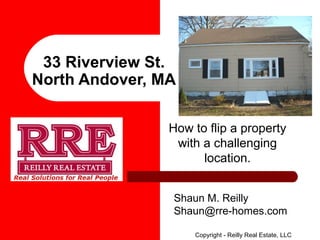 33 Riverview St.
North Andover, MA
How to flip a property
with a challenging
location.
Shaun M. Reilly
Shaun@rre-homes.com
Copyright - Reilly Real Estate, LLC

 