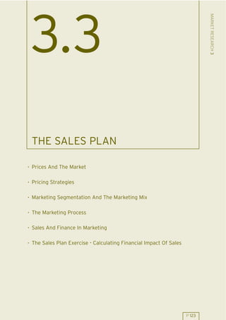 MARKET RESEARCH 3
 3.3
 THE SALES PLAN

. Prices And The Market

. Pricing Strategies

. Marketing Segmentation And The Marketing Mix

. The Marketing Process

. Sales And Finance In Marketing

. The Sales Plan Exercise - Calculating Financial Impact Of Sales




                                                                    P 123
 
