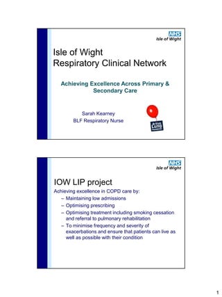 Isle of Wight
Respiratory Clinical Network

   Achieving Excellence Across Primary &
              Secondary Care


           Sarah Kearney
        BLF Respiratory Nurse




IOW LIP project
Achieving excellence in COPD care by:
   – Maintaining low admissions
   – Optimising prescribing
   – Optimising treatment including smoking cessation
     and referral to pulmonary rehabilitation
   – To minimise frequency and severity of
     exacerbations and ensure that patients can live as
     well as possible with their condition




                                                          1
 