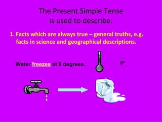 The Present Simple Tense is used to describe: 1 .  Facts which are always true – general truths, e.g. facts in science and geographical descriptions. Water  freezes  at 0 degrees. 0 º 