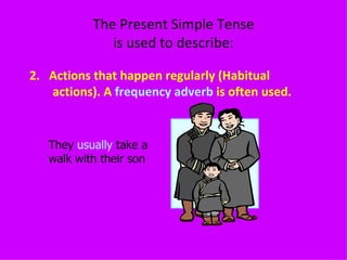 The Present Simple Tense is used to describe: 2.  Actions that happen regularly (Habitual actions). A  frequency adverb  is often used. They  usually  take a walk with their son  