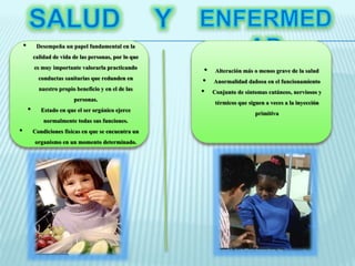 • Desempeña un papel fundamental en la 
calidad de vida de las personas, por lo que 
es muy importante valorarla practicando 
conductas sanitarias que redunden en 
nuestro propio beneficio y en el de las 
personas. 
• Estado en que el ser orgánico ejerce 
normalmente todas sus funciones. 
• Condiciones físicas en que se encuentra un 
organismo en un momento determinado. 
• Alteración más o menos grave de la salud 
• Anormalidad dañosa en el funcionamiento 
• Conjunto de síntomas cutáneos, nerviosos y 
térmicos que siguen a veces a la inyección 
primitiva 
 