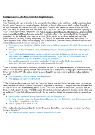 Healing power flowed after Jesus’ resurrection though the disciples
Acts Chapter 3
1
Now Peter and John went up together to the temple at the hour of prayer, the ninth hour. 2
And a certain man lame
from his mother’s womb was carried, whom they laid daily at the gate of the temple which is called Beautiful, to
ask alms from those who entered the temple; 3
who, seeing Peter and John about to go into the temple, asked for
alms. 4
And fixing his eyes on him, with John, Peter said, “Look at us.” 5
So he gave them his attention, expecting to
receive something from them. 6
Then Peter said, “Silver and gold I do not have, but what I do have I give you: In the
name of Jesus Christ of Nazareth, rise up and walk.” 7
And he took him by the right hand and lifted him up, and
immediately his feet and ankle bones received strength. 8
So he, leaping up, stood and walked and entered the
temple with them—walking, leaping, and praising God. 9
And all the people saw him walking and praising God.
10
Then they knew that it was he who sat begging alms at the Beautiful Gate of the temple; and they were filled with
wonder and amazement at what had happened to him.
 This man was lame from birth – all knew him because he had lived pretty much his whole life begging at the
temple.
 Peter prayed in the name of Jesus – they were appropriating the promise as given in John 14v13 (as given
above)
 Peter reached out his hand in faith, trusting completely on the Word of God, and lifted the man up. Just
think of that faith, to know that the man has received healing. Do you trust in God in the same way, to
know that when you pray for a person that healing has occurred?
 How would you respond if you saw this man healed? Would you also be filled with wonder and
amazement? To whom would the wonder and amazement be directed?
11
Now as the lame man who was healed held on to Peter and John, all the people ran together to them in the porch
which is called Solomon’s, greatly amazed. 12
So when Peter saw it, he responded to the people: “Men of Israel, why
do you marvel at this? Or why look so intently at us, as though by our own power or godliness we had made this
man walk?
 Peter immediately deflects attention away from himself.
 Peter deflects any credit towards himself.
13
“The God of Abraham, Isaac, and Jacob, the God of our fathers, glorified His Servant Jesus, whom you delivered
up and denied in the presence of Pilate, when he was determined to let Him go. 14
“But you denied the Holy One and
the Just, and asked for a murderer to be granted to you, 15
“and killed the Prince of life, whom God raised from the
dead, of which we are witnesses. 16
“And His name, through faith in His name, has made this man strong, whom you
see and know. Yes, the faith which comes through Him has given him this perfect soundness in the presence of you
all.
 Peter takes this opportunity to witness for Jesus Christ, the Prince of Life.
 His Name brings the power, and through faith in His name. Not only this, but this same faith comes through
Him, so Peter cannot boast in anything.
 Peter is saying “It is all about JESUS”.
26
“To you first, God, having raised up His Servant Jesus, sent Him to bless you, in turning away every one of you
from your iniquities.”
 Peter impresses the need for repentance, and thus the need for forgiveness.
 