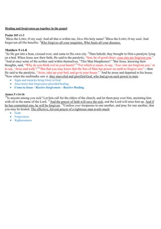 Healing and forgiveness go together in the gospel
Psalm 103 v1-3
1
Bless the LORD, O my soul; And all that is within me, bless His holy name! 2
Bless the LORD, O my soul, And
forget not all His benefits: 3
Who forgives all your iniquities, Who heals all your diseases,
Matthew 9 v1-8
1
So He got into a boat, crossed over, and came to His own city. 2
Then behold, they brought to Him a paralytic lying
on a bed. When Jesus saw their faith, He said to the paralytic, “Son, be of good cheer; your sins are forgiven you.”
3
And at once some of the scribes said within themselves, “This Man blasphemes!” 4
But Jesus, knowing their
thoughts, said, “Why do you think evil in your hearts? 5
“For which is easier, to say, ‘Your sins are forgiven you,’ or
to say, ‘Arise and walk’? 6
“But that you may know that the Son of Man has power on earth to forgive sins”—then
He said to the paralytic, “Arise, take up your bed, and go to your house.” 7
And he arose and departed to his house.
8
Now when the multitudes saw it, they marveled and glorified God, who had given such power to men.
 Signs and miracles bring Glory to God
 Jesus knew that forgiveness preceded healing
 Come to Jesus – Receive forgiveness – Receive Healing.
James 5 v14-16
14
Is anyone among you sick? Let him call for the elders of the church, and let them pray over him, anointing him
with oil in the name of the Lord. 15
And the prayer of faith will save the sick, and the Lord will raise him up. And if
he has committed sins, he will be forgiven. 16
Confess your trespasses to one another, and pray for one another, that
you may be healed. The effective, fervent prayer of a righteous man avails much.
 Faith
 Forgiveness
 Righteousness
 
