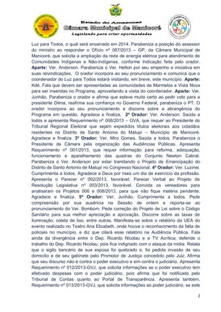 Luz para Todos, o qual será encerrado em 2014. Parabeniza a posição do assessor
do ministro ao responder o Ofício nº 087/2013 – GP, da Câmara Municipal de
Manicoré, que solicita a ampliação da rede de energia elétrica para atendimento de
Comunidades Indígenas e Não-Indígenas, conforme Indicação feita pelo orador.
Aparte: Ver. Anderson. Parabeniza o Ver. Helton por seu empenho e iniciativa em
suas reivindicações. O orador incorpora ao seu pronunciamento e comunica que o
coordenador do Luz para Todos estará visitando, em breve, este município. Aparte:
Kdé. Fala que devem ser apresentadas as comunidades de Marmelos e Vista Nova
para ser inseridas no Programa, aproveitando a visita do coordenador. Aparte: Ver.
Junhão. Parabeniza o orador e afirma que esteve muito certo ao pedir voto para a
presidente Dilma, reafirma sua confiança no Governo Federal, parabeniza o PT. O
orador incorpora ao seu pronunciamento e discorre sobre a abrangência do
Programa em questão. Agradece e finaliza. 2º Orador: Ver. Anderson: Saúda a
todos e apresenta Requerimento nº 008/2013 – GVA, que requer ao Presidente do
Tribunal Regional Eleitoral que sejam expedidos títulos eleitorais aos cidadãos
residentes no Distrito de Santo Antonio do Matupi – Município de Manicoré.
Agradece e finaliza. 3º Orador: Ver. Miro Gomes. Saúda a todos. Parabeniza o
Presidente da Câmara pela organização das Audiências Públicas. Apresenta
Requerimento nº 001/2013, que requer informação para reforma, adequação,
funcionamento e aparelhamento das quadras do Conjunto Newton Cabral.
Parabeniza o Ver. Anderson por estar tramitando o Projeto de Emancipação do
Distrito de Santo Antonio de Matupi no Congresso Nacional. 4º Orador: Ver. Luzinei.
Cumprimenta a todos. Agradece a Deus por mais um dia de exercício da profissão.
Apresenta o Parecer nº 002/2013, favorável; Parecer Verbal ao Projeto de
Resolução Legislativa nº 003/2013, favorável. Convida os vereadores para
analisaram os Projetos 006 e 008/2013, para que não fique matéria pendente.
Agradece e finaliza. 5º Orador: Ver. Junhão. Cumprimenta a todos. Pede
compreensão por sua ausência na Sessão de ontem e reporta-se ao
pronunciamento do Ver. Bombom. Pede correção do Projeto de Lei sobre o Código
Sanitário para sua melhor apreciação e aprovação. Discorre sobre as taxas de
iluminação, coleta de lixo, entre outras. Manifesta-se sobre o relatório da UEA do
evento realizado no Teatro Ana Elizabeth, onde houve o reconhecimento da falta de
policiais no município, e diz que citará esse relatório na Audiência Pública. Fala
ainda da divergência entre o Dep. Ricardo Nicolau e a TV Acrítica; defende o
trabalho do Dep. Ricardo Nicolau, pois fica indignado com o ataque da mídia. Relata
que o sigilo bancário de sua esposa foi quebrado e, foi pedida invasão de seu
domicilio e de seu gabinete pelo Promotor de Justiça concedido pelo Juiz. Afirma
que seu discurso não é contra o poder executivo e sim contra o judiciário. Apresenta
Requerimento nº 012/2013-GVJ, que solicita informações se o poder executivo tem
efetivado despesas com o poder judiciário, pois afirma que foi notificado pelo
Tribunal de Contas quanto ao Portal de Transparência. Apresenta também,
Requerimento nº 013/2013-GVJ, que solicita informações ao poder judiciário, se este
2

 