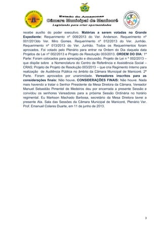 recebe auxílio do poder executivo. Matérias a serem votadas no Grande
Expediente: Requerimento nº 008/2013 do Ver. Anderson. Requerimento nº
001/2013do Ver. Miro Gomes. Requerimento nº 012/2013 do Ver. Junhão.
Requerimento nº 013/2013 do Ver. Junhão. Todos os Requerimentos foram
aprovados. Foi votado pelo Plenário para entrar na Ordem do Dia daquela data
Projetos de Lei nº 002/2013 e Projeto de Resolução 003/2013. ORDEM DO DIA: 1ª
Parte: Foram colocados para apreciação e discussão. Projeto de Lei n º 002/2013 –
que dispõe sobre a Nomenclatura do Centro de Referência e Assistência Social –
CRAS; Projeto de Projeto de Resolução 003/2013 – que cria Regimento Interno para
realização de Audiência Pública no âmbito da Câmara Municipal de Manicoré. 2ª
Parte. Foram aprovados por unanimidade. Vereadores inscritos para as
considerações finais: Não houve. CONSIDERAÇÕES FINAIS: Não houve. Nada
mais havendo a tratar o Senhor Presidente da Mesa Diretora da Câmara, Vereador
Manuel Sebastião Pimentel de Medeiros deu por encerrada a presente Sessão e
convidou os senhores Vereadores para a próxima Sessão Ordinária no horário
regimental. Eu Markson Machado Barbosa, secretário da Mesa Diretora lavrei a
presente Ata. Sala das Sessões da Câmara Municipal de Manicoré, Plenário Ver.
Prof. Emanuel Colares Duarte, em 11 de junho de 2013.

3

 