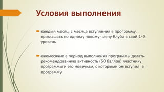 Условия выполнения
каждый месяц, с месяца вступления в программу,
приглашать по одному новому члену Клуба в свой 1-й
уровень
ежемесячно в период выполнения программы делать
рекомендованную активность (60 баллов) участнику
программы и его новичкам, с которыми он вступил в
программу
 