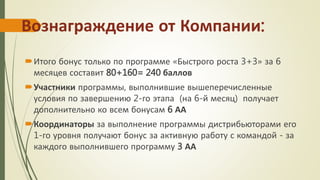Вознаграждение от Компании:
Итого бонус только по программе «Быстрого роста 3+3» за 6
месяцев составит 80+160= 240 баллов
Участники программы, выполнившие вышеперечисленные
условия по завершению 2-го этапа (на 6-й месяц) получает
дополнительно ко всем бонусам 6 АА
Координаторы за выполнение программы дистрибьюторами его
1-го уровня получают бонус за активную работу с командой - за
каждого выполнившего программу 3 АА
 
