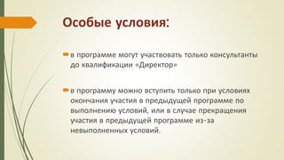 Особые условия:
в программе могут участвовать только консультанты
до квалификации «Директор»
в программу можно вступить только при условиях
окончания участия в предыдущей программе по
выполнению условий, или в случае прекращения
участия в предыдущей программе из-за
невыполненных условий.
 