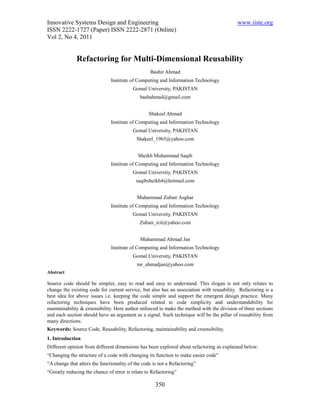 Innovative Systems Design and Engineering                                                 www.iiste.org
ISSN 2222-1727 (Paper) ISSN 2222-2871 (Online)
Vol 2, No 4, 2011


              Refactoring for Multi-Dimensional Reusability
                                                  Bashir Ahmad
                               Institute of Computing and Information Technology
                                          Gomal University, PAKISTAN
                                             bashahmad@gmail.com


                                                 Shakeel Ahmad
                               Institute of Computing and Information Technology
                                          Gomal University, PAKISTAN
                                           Shakeel_1965@yahoo.com


                                            Sheikh Muhammad Saqib
                               Institute of Computing and Information Technology
                                          Gomal University, PAKISTAN
                                           saqibsheikh4@hotmail.com


                                            Muhammad Zubair Asghar
                               Institute of Computing and Information Technology
                                          Gomal University, PAKISTAN
                                             Zubair_icit@yahoo.com


                                             Muhammad Ahmad Jan
                               Institute of Computing and Information Technology
                                          Gomal University, PAKISTAN
                                            mr_ahmadjan@yahoo.com
Abstract

Source code should be simpler, easy to read and easy to understand. This slogan is not only relates to
change the existing code for current service, but also has an association with reusability. Refactoring is a
best idea for above issues i.e. keeping the code simple and support the emergent design practice. Many
refactoring techniques have been produced related to code simplicity and understandability for
maintainability & extensibility. Here author enforced to make the method with the division of three sections
and each section should have an argument as a signal. Such technique will be the pillar of reusability from
many directions.
Keywords: Source Code, Reusability, Refactoring, maintainability and extensibility.
1. Introduction
Different opinion from different dimensions has been explored about refactoring as explained below:
“Changing the structure of a code with changing its function to make easier code”
“A change that alters the functionality of the code is not a Refactoring”
“Greatly reducing the chance of error is relate to Refactoring”

                                                     350
 