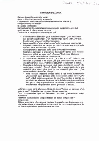 '-lr-,.,
¡!,ta fy'ra f ,'n c7 L *_.
SITUACION DIDACTICA
Campo: desarrollo personal y social.
Aspecto: identidad personal y autonomía
Competencia: lnterioriza gradualmente las normas de relación y
comportamiento basadas en
la equidad y el respeto.
Manifestaciones: Considera las consecuencias de sus palabras y de sus
acciones para él mismo y para los otros.
Explica qué le parece justo o injusto y por qué.
. Conversaremos acerca de ¿qué es hacer trampas? ¿Han escuchado
que alguien haga trampa? ¿Han hecho trampa alguna vez? ¿Por qué?
Escribirán en un papel bond las respuestas.
. Leeremos el libro "adiós a las trampas" deteniéndonos a observar las
imágenes, a identificar las trampas y a reflexionar acerca de lo que sería
correcto hacer en cada caso y por qué,
. Reflexionaremos acerca de cómo sería un mundo donde todos
hiciéramos trampas y lo anotaremos, después otro donde todos hicieran
lo correcto, ¿Cuál les gusta más? ¿Por qué? Pediré que dibujen su
mundo ideal a partir de lo que conversamos.
. A continuación leeremos el libro "¿A quién le toca?" pidiendo que
observen la portada y me digan ¿de qué creen que trata el libro? E
intercambiaremos ideas. Pediré que escuchen con atención la lectura.
. Después de la lectura cuestionaré ¿qué paso a la niña del cuento? ¿Se
pudo haber evitado? ¿Cómo? ¿Quién fue el responsable de lo que
sucedió? ¿Por qué? ¿Fue justo lo que sucedió? ¿Por qué? ¿Qué
hubieran hecho ustedes en su lugar?
. Para finalizar mostraré ambos libros a los niños cuestionando
¿Encuentran algún parecido entre lo que dicen ambos libros? ¿Por
qué? ¿Qué podemos aprender de ellos? Los invitaré a escribir las
conclusiones a las que llegaron a partir de la lectura de ambos libros,
incluyendo dibujos que uniremos para hacer un periódico mural que
mostraremos y explicaremos a otros grupos de la escuela.
Materiales: papel bond, plumones, libros del rincón "Adiós a las trampas" y "¿A
quién le toca?", hojas blancas, crayones, lápices, crayones.
Otras competencias que se favorecen: Adquiere gradualmente mayor
autonomía.
Reconoce sus cualidades y capacidades y las de sus compañeras y
compañeros.
Obtiene y comparte información a través de diversas formas de expresión oral.
lnterpreta o infiere el contenido de textos a partir del conocimiento que tiene de
los diversos portadores y del sistema de escritura.
 