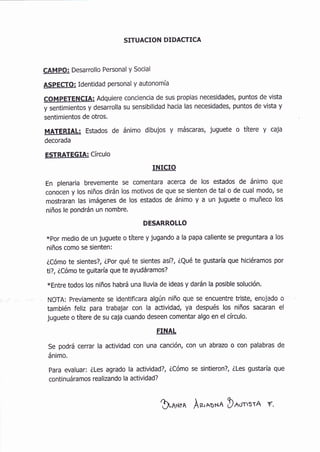 STTUACION DIDACTICA
CAMPO: Desarrollo Personal y Social
ASPECTO: Identidad personal y autonomía
coMpETENCIA: Adquiere conciencia de sus propias necesidades, puntos de vista
y sentimientos y desarrolla su sensibilidad hacia las necesidades, puntos de vista y
sentimientos de otros.
MATERIAL: Estados de ánimo dibujos y máscaras, juguete o títere y caja
decorada
ESTRATEGIA: Círculo
INICIO
En plenaria brevemente se comentara acerca de los estados de ánimo que
conocen y los niños dirán los motivos de que se sienten de tal o de cual modo, se
mostraran las imágenes de los estados de ánimo y a un juguete o muñeco los
niños le pondrán un nombre.
DESARROLLO
*por medio de un juguete o títere y jugando a la papa caliente se preguntara a los
niños como se sienten:
éCómo te sientes?, LPor qué te sientes así?, iQué te gustaría que hiciéramos por
ti?, iCómo te guitaría que te ayudáramos?
xEntre todos los niños habrá una lluvia de ideas y darán la posible solución.
NOTA: Previamente se identificara algún niño que se encuentre triste, enojado o
también feliz para trabajar con la actividad, ya después los niños sacaran el
juguete o tíbre de su caja cuando deseen comentar algo en el círculo.
FINAL
Se podrá cerrar la actividad con una canción, con un abrazo o con palabras de
ánimo.
para evaluar: iLes agrado la actividad?, iCómo se sintieron?, iles gustaría que
continuáramos realizando la actividad?
$-¡*on Ar.'oox¡ D^.r-,t-A f.
 