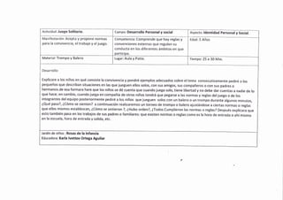 Actividad: Juego Solitario. Campo: Desarrollo Personal y social
Manifestación: Acepta y propone normas
para la convivencia, eltrabajo y eljuego.
Competencia: Comprende que hay reglas y
convenciones externas que regulan su
conducta en los diferentes ámbitos en que
Edad:5 Años
Tiempo: 25 a 30 Min.Material: Trompo y Balero Lugar: Aula y Patio.
Desarrollo:
Explicare a los niños en qué consiste la convivencia y pondré ejemplos adecuados sobre eltema consecutivamente pediré a los
pequeños que describan situaciones en las que jueguen ellos solos, con sus amigos, sus compañeros o con sus padres o
hermanos'de esa formara hare que los niños se dé cuenta que cuando juega solo, tiene libertad y no debe dar cuentas a nadie de lo
que hace; en cambio, cuando juega en compañía de otros niños tendrá que pegarse a las normas y reglas deljuego o de los
integrantes delequipo posteriormente pediré a los niños que jueguen solos con un balero o un trompo durante algunos minutos,
éQué pasa?, iCómo se sienten? a continuación realizaremos un torneo de trompo o balero ajustándose a ciertas normas o reglas
que ellos mismos establezcan, éCómo se sintieron ?, IHubo orden?, ¿Todos Cumplieron las normas o reglas? Después explicara que
esto también pasa en los trabajos de sus padres o familiares: que existen normas o reglas como es la hora de entrada o ahí mismo
en la escuela, hora de entrada y salida, etc.
Jardín de niños : Rosas de la lnfancia
Educadora: Karla lvettee Ortega Aguilar
Aspecto: ldentidad Personal y Social.
 