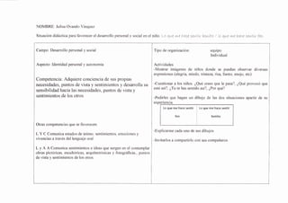 NOMBRE: Julisa Ova¡do Vásquez
Situación didáctica para favorece¡ el des¿r¡ollo personal y social eÍ el íiño. LD qre we haoe sewtLr bawLto / Lo qute rue haoe sewtLr feo
necesidades, puntos de vista y sentimientos y desanolla su |
-Cuestionar a los niños ¿Qué crees que le pasa?, ¿Qué provocó que
sensibilid¿d úacia las necesidades, puntos d; vista y I
esté asi?' ¿Tu te has sentido asi?' ¿Por qué?
Campo: Desarrollo personal y social
Aspecto: Identidad personal y autonomía
Competencia: Adquiere conciencia de sus propias
sentimientos de los otros
Otras competencias que se favorecen:
L Y C Comunica estados de ánimo, sentimientos, emociones y
vivencias a través del lenguaje oral.
L y A A Comunica sentimientos e ideas que surgen en el contemplar
obras pictóricas, escultóricas, arquitectónicas y fotográficas., puntos
de vista y sentimientos de los otros.
equlpo
Individual
Actividades
-Mostrar imágenes de niños donde se puedan observar diversas
expresiones (alegría, miedo, trisfeza, risa, llanto, enojo, etc)
-Pedirles que hagan un dibujo de las dos situaciones apartir de su
expqI]snga.
Lo que me hace sentir Lo que me hace sentir
feo bonito
-Explicarme cada uno de sus dibujos
-Invitarlos a compartirlo con sus compañeros
 
