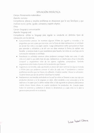srruAcróN prpÁcrc,q
Campo' Pensamiento matemático
Aspecto' numero
Competencia, planea y resuelve problemas en situaciones que le son familiares y que
imp[rcan reunir, {uÍtar, tgualar, com?arar y reVartir ob¡etos.
Otras:
Campo, lenguaie y comunic4ción
Aspecto: lengua¡e oral
Competenci¿, utiIiza su lenguaje para regular su conducta en distintos tipos de
interacción con los demás.
. Conocimientos previos: les mostrare algunos bilietes de iuguete y nrone,las y Ies
preguntare que son y ?ara gue nos sirve, con La lluvia de ideas realtzaremos crn enlÍstado
de donde han vÍsto a sus papis usarlos. Luego platÍcaremos sobre gué podemos hacer
para aVrender a utiliza Áos y de ahi con sus ideas verem os la forma de realizar una
tiendita y veremos todo lo que necesitamos para hace rla, los niños en una ho¡a con la
numeración realizaran su enlistado,
o l{escatando su enlistado verernos cómo podemos conseguir todas esas cosas A cada
niño se le dará lo que debe traer de casa, realizaremos un diseño para ubicar la tlendita
(*oqLris) y asignare mos roles de los caieros, vigilantes, compr¿dores
-l-amblén
asiqnaremos entre todos e[ precio de los productos gue llevaron,
. )ugarerr¡os a la trendita, cada caia tendrá un precio del valor nominal de algcrrra moneda
o lrillete para gue podamos conocer el valor de cada uno. Y pon|remos ¿ resolver
problemas sencillc¡s que Ios lleven a la reflexrón, 1Cuánto cuenta/, ltÍenes lo suficiente/,
lCuánto tÍenes que d¿r de cambio/ lOué hace tu mamá1
. Realizaremos una tiendita ambulante
"n
la.ral los niños se llevaran a casa una cala con
productos diversos y se les asignara un valor, ellos venderán a sus conocidos y se les
explic¿r¿ a los papis gue lo deben realizar ellos, al día siguÍente en plenaria platicaremos
cuánto .linero tienen ahora, en cuanto vendÍeron los productos, etc. Cuando pasen
todos los alumnos y juntemos el dinero Io dividiremos y a cada niño se le dará la
ganancÍa para ponerlo en su alcancía.
bi/ó ls*bn} C&<r^
 